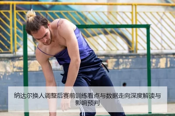 纳达尔换人调整后赛前训练看点与数据走向深度解读与影响预判